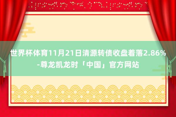 世界杯体育11月21日清源转债收盘着落2.86%-尊龙凯龙时「中国」官方网站