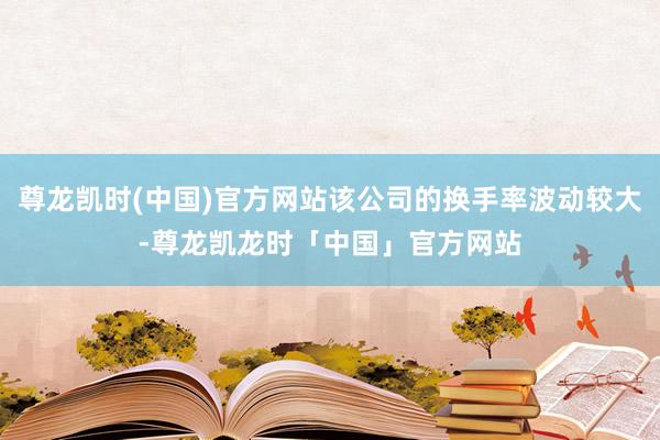 尊龙凯时(中国)官方网站该公司的换手率波动较大-尊龙凯龙时「中国」官方网站