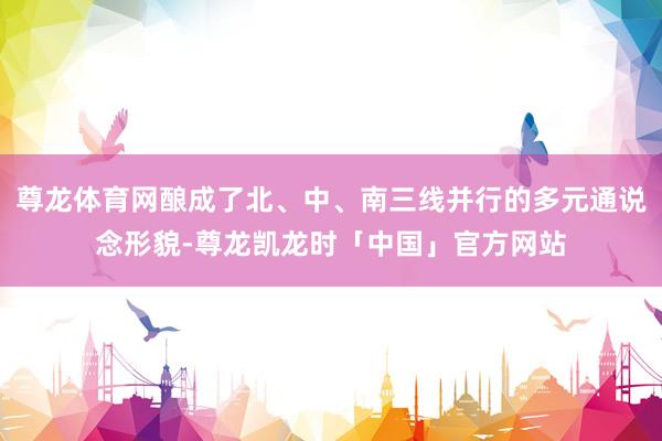 尊龙体育网酿成了北、中、南三线并行的多元通说念形貌-尊龙凯龙时「中国」官方网站