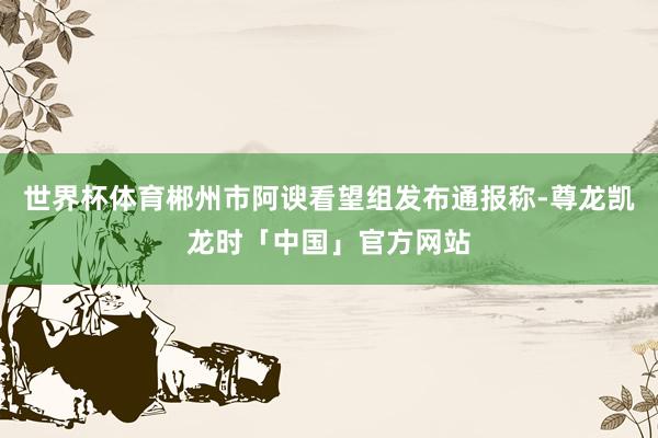 世界杯体育郴州市阿谀看望组发布通报称-尊龙凯龙时「中国」官方网站