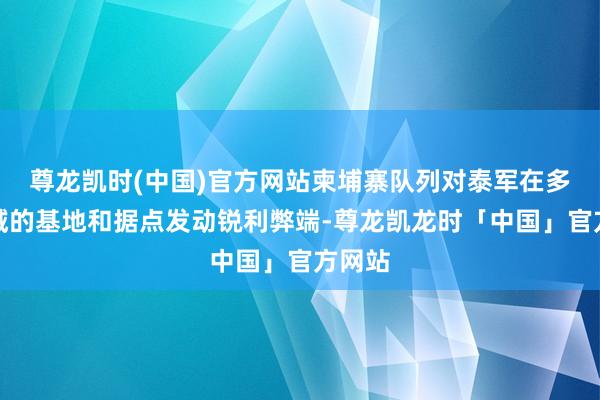 尊龙凯时(中国)官方网站柬埔寨队列对泰军在多个区域的基地和据点发动锐利弊端-尊龙凯龙时「中国」官方网站