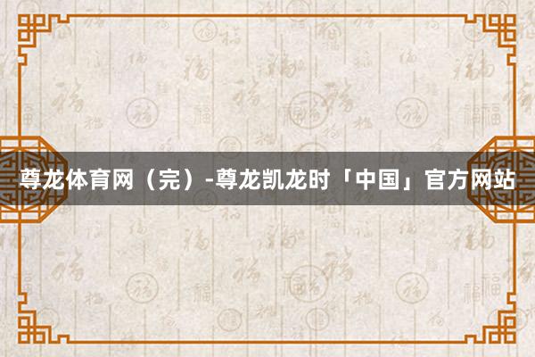 尊龙体育网（完）-尊龙凯龙时「中国」官方网站