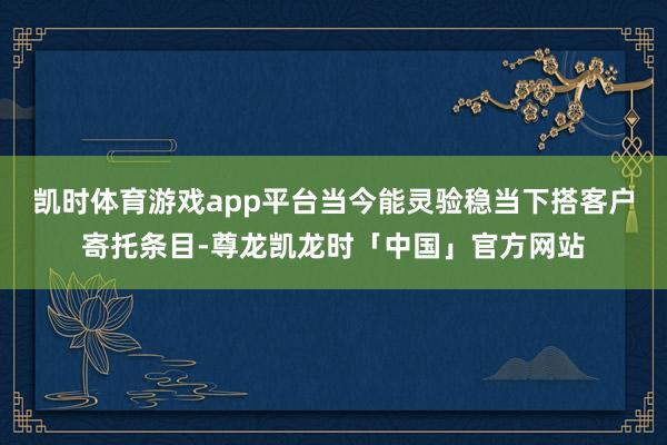 凯时体育游戏app平台当今能灵验稳当下搭客户寄托条目-尊龙凯龙时「中国」官方网站