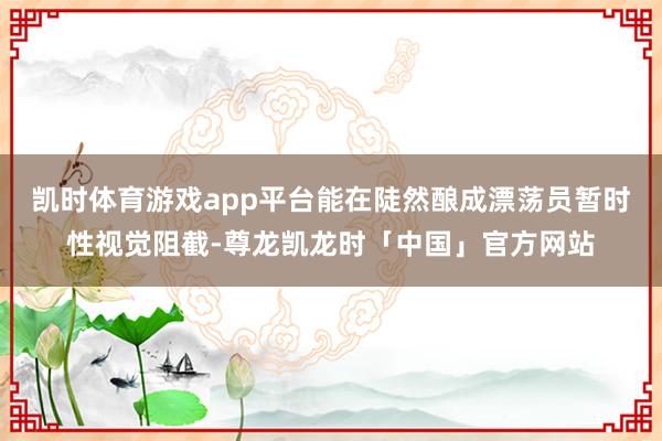 凯时体育游戏app平台能在陡然酿成漂荡员暂时性视觉阻截-尊龙凯龙时「中国」官方网站