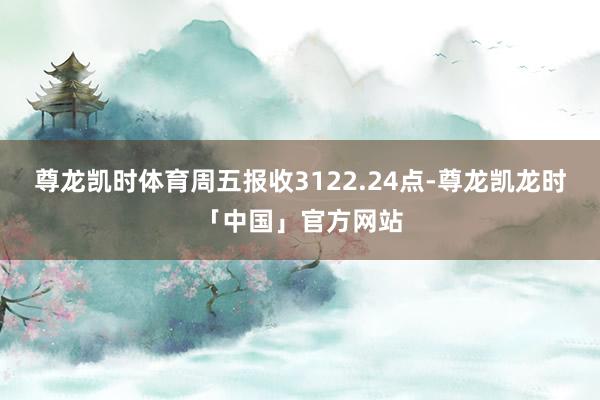尊龙凯时体育周五报收3122.24点-尊龙凯龙时「中国」官方网站