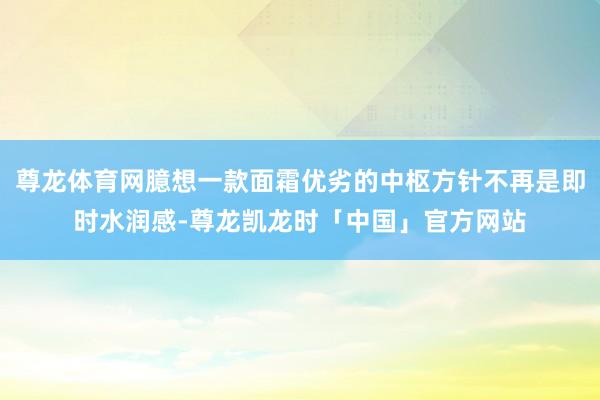 尊龙体育网臆想一款面霜优劣的中枢方针不再是即时水润感-尊龙凯龙时「中国」官方网站