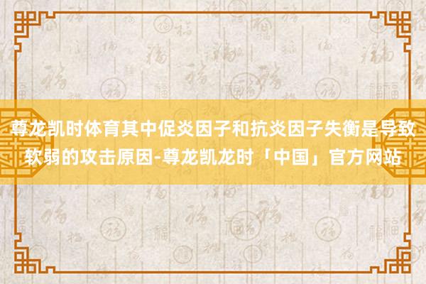 尊龙凯时体育其中促炎因子和抗炎因子失衡是导致软弱的攻击原因-尊龙凯龙时「中国」官方网站