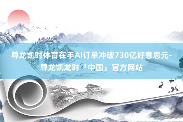 尊龙凯时体育在手AI订单冲破730亿好意思元-尊龙凯龙时「中国」官方网站