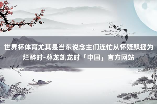 世界杯体育尤其是当东说念主们连忙从怀疑飘摇为烂醉时-尊龙凯龙时「中国」官方网站