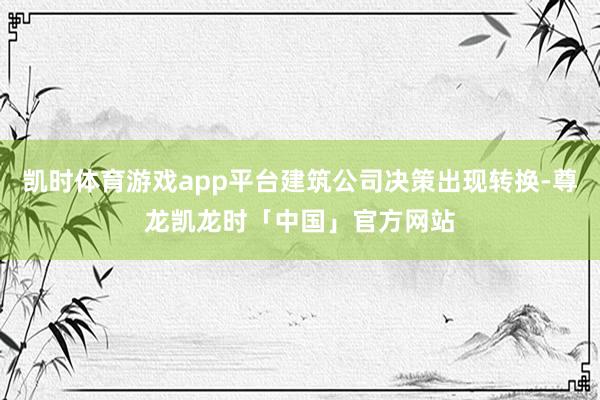凯时体育游戏app平台建筑公司决策出现转换-尊龙凯龙时「中国」官方网站