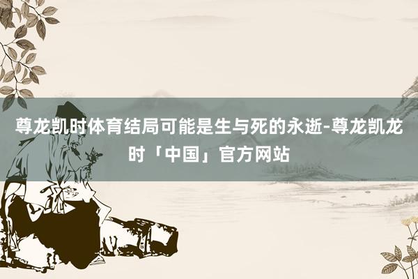 尊龙凯时体育结局可能是生与死的永逝-尊龙凯龙时「中国」官方网站