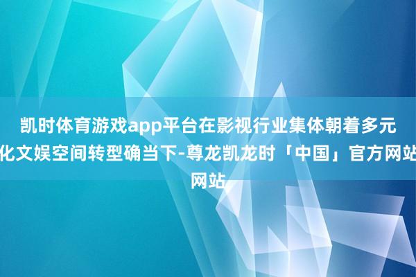 凯时体育游戏app平台在影视行业集体朝着多元化文娱空间转型确当下-尊龙凯龙时「中国」官方网站