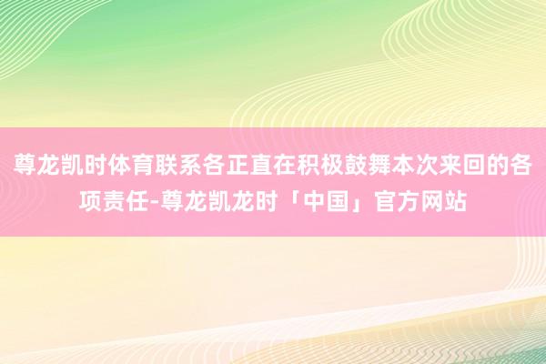 尊龙凯时体育联系各正直在积极鼓舞本次来回的各项责任-尊龙凯龙时「中国」官方网站