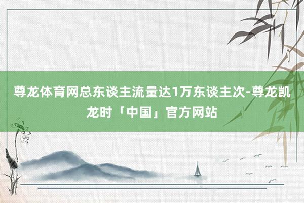 尊龙体育网总东谈主流量达1万东谈主次-尊龙凯龙时「中国」官方网站