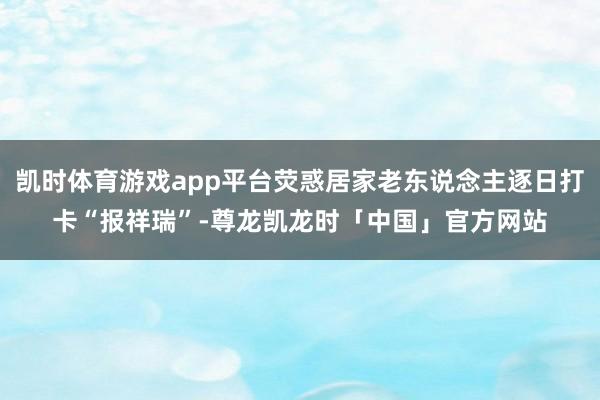凯时体育游戏app平台荧惑居家老东说念主逐日打卡“报祥瑞”-尊龙凯龙时「中国」官方网站