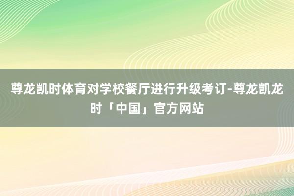 尊龙凯时体育对学校餐厅进行升级考订-尊龙凯龙时「中国」官方网站