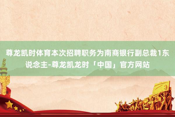 尊龙凯时体育本次招聘职务为南商银行副总裁1东说念主-尊龙凯龙时「中国」官方网站