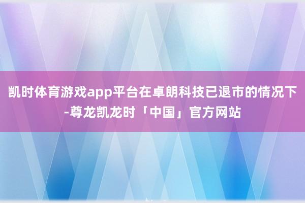 凯时体育游戏app平台在卓朗科技已退市的情况下-尊龙凯龙时「中国」官方网站